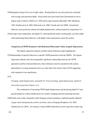 alongside resting in five out of eight videos. Resting behavior was also positively correlated
with average and maximum depth. Green turtles have previously been documented to rest in
deeper water in Hawai’i (Brill et al. 1995) and in other locations (Bjorndal 1980; Mendonca
1983; Southwood et al. 2003; Makowski et al. 2006; Yasuda and Arai 2009). Generalized
behaviors were positively related with depth displacement, surface proportion, temperature CV,
average water temperature, and depth CV, showing that the turtles would greatly vary their depth
while performing these behaviors, with higher water temperatures nearer the surface.
Comparison of TDTR Parameters with Behavioral Observation Videos (Logistic Regressions)
The logistic regression analyses confirm certain inferences made regarding the
relationships of specific behaviors to specific TDTR parameters from the NMDS. The logistic
regressions indicate only four (marginally) significant relationships between the TDTR
parameters and the witnessed behaviors, these inferences must be considered with caution,
particularly as so many parameters have a p-value above the critical value of 0.05 suggesting
only marginal or non-significance.
Foraging: depth displacement, and depth CV; Food searching: depth displacement, depth CV,
and surface proportion (Figures 4-5)
The combination of increasing TDTR depth displacement and decreasing depth CV were
ground-truthed as a fairly reliable proxy for a turtle’s foraging and food searching activities.
Turtles must surface frequently while foraging or food searching to replenish quickly depleted
oxygen stores during heavily exertive activities, such as foraging (Houghton et al. 2003;
Southwood et al. 2003). For instance, I-Jiunn (2009) found that on active-type dives turtles stay
97
2260
2265
2270
2275
2280
195
 