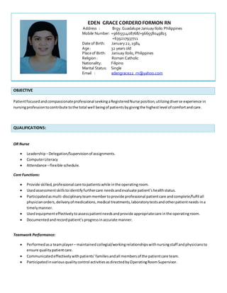 OBJECTIVE
Patientfocusedandcompassionateprofessional seekingaRegisteredNurse position,utilizingdiverse experience in
nursingprofessiontocontribute tothe total well beingof patientsbygivingthe highestlevel of comfortandcare.
QUALIFICATIONS:
OR Nurse
 Leadership –Delegation/Supervisionof assignments.
 ComputerLiteracy
 Attendance –flexible schedule.
Core Functions:
 Provide skilled,professional care topatientswhile inthe operatingroom.
 Usedassessmentskillstoidentifyfurthercare needsandevaluate patient’shealthstatus.
 Participatedasmulti-disciplinaryteammembertoprovide professional patientcare andcomplete/fulfil all
physicianorders,deliveryof medications,medical treatments,laboratorytestsandotherpatientneeds ina
timelymanner.
 Usedequipmenteffectivelytoassesspatientneedsandprovide appropriatecare inthe operatingroom.
 Documentedandrecordpatient’sprogressinaccurate manner.
Teamwork Performance:
 Performedasa teamplayer– maintained collegial/workingrelationshipswithnursingstaff andphysiciansto
ensure qualitypatientcare.
 Communicatedeffectivelywithpatients’familiesandall membersof the patientcare team.
 Participatedinvariousqualitycontrol activitiesasdirectedbyOperatingRoomSupervisor.
EDEN GRACE CORDEROFORMON RN
Address : Brgy.Guadalupe JaniuayIloilo Philippines
Mobile Number: +966551408768/+966558049815
+639217937711
Date of Birth: January22,1984
Age: 32 years old
Placeof Birth: Janiuay Iloilo, Philippines
Religion : Roman Catholic
Nationality: Filipino
Marital Status: Single
Email : edengrace22_rn@yahoo.com
 