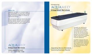 Introducing
AquaMED
®
Integrated Services
Upgrading Service Standards
Improving Business Resultswww.aquamed.com
or call 1-800-699-1008
About Us
AquaMED has been an innovative leader in
dry hydrotherapy for more than a decade.
Our patented technology has been proven
to be a business-builder in a variety of
commercial settings.
Our commitment goes far beyond the initial
product delivery. Consider us a committed
services partner, always working to deliver
therapeutic results for your customers and
financial benefits for your business.
AquaMED
®
Integrated Services
AquaMED can significantly
help upgrade the standard
of service for your customers
and improve your business
results with virtually no finan-
cial risk. Our dry hydrotherapy
equipment has demonstrated
dramatic improvement in people’s
health as well as increased
customer satisfaction.
AquaMED Integrated Services
gives you immediate access to
the dry hydrotherapy treatments
best suited for your customers
while conserving your capital
and generating revenue for
your business.
 