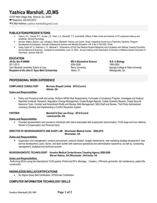 Yashica Marshall, JD,MS
4705 West Village Way Smyrna, Ga. 30080
Telephone: 404-922-0270
E-Mail Address: yashica.marshall@gmail.com
PUBLICATIONS/PRESENTATIONS
 Coburn, K.L., Amoss, R.T., Arruda, J.E., Kizer, L.D., Marshall, Y.S. (submitted). Effects of flash mode and intensity on P2 component latency and
amplitude. Clinical Psychology
 Strozier, Melton; Bowen, Lee; Livingston, Steve; Marshall, Yashica; and Carter, Grady. Integrating Family into a Psychiatry Clerkship: Program
Development & Evaluation. Annuals of Behavioral Science and Medical Education; Vol. 8 No.2, Fall 2002, 79-84
 Grady Carter W. G.; Robinson L. E.; Marshall Y.; Dimensions of First Year Medical Student Religiosity and Correlation with Attitude Towards Psychiatry
and the Behavioral Sciences. Accepted for presentation June 13, 2003. Annual meeting of the Association of Directors of Medical Student Education in
Psychiatry; Jackson Hole WY.
EDUCATION
JD-Ga. Bar # 448080 MS in Biomedical Science B.S. in Biology
2011-2013 2004-2006 1995-2000
John Marshall University School of Law. Barry University Georgia College & State University
Recipient of the John E. Ryan Merit Scholarship Miami, Fl Milledgeville, Ga.
PROFESSIONAL WORK EXPERIENCE
COMPLIANCE CONSULTANT Morneau Shepell Limited 2015-Current
Atlanta, GA.
Duties and Responsibilities
 Policy and Procedure draft and review, Perform HIPAA Risk Assessments, Formulate a Compliance Program, Investigate and Analyze
Reported Incidents, Research, Regulatory Change Management, Create Budget Reports, Create Quarterly Reports, Create Security
Resource Tools, Contract and Amendment Drafts and Review, BAA Management, NDA Draft and Review, Third Party Administrator
Licensing, Develop and Implementing a Conflict Resolution System
PARTNER Marshall & Oise Law Group 2014-Current
Lawrenceville, GA.
Duties and Responsibilities
 Provided representation and counsel to individuals with claims associated with employment discrimination, FLSA wage and hour defense,
Worker’s Compensation and Personal Injury
DIRECTOR OF NEURODIAGNOSTIC AND SLEEP LAB Winchester Medical Center 2008-2010
Winchester, VA.
Duties and Responsibilities:
 Supervision and management, contract procurement, protocol creation, budget maintenance, new marketing strategy development, new
service development Leader, trainer, and team builder with extensive operational and administration experience, as well as, outstanding
management, analytical and technical acumen
NEURODIAGNOSTIC TECHNOLOGIST Houston Medical Center/Aureus Traveling Agency 2006-2008
Warner Robins, GA./Winchester, VA/Fairfax, VA
Duties and Responsibilities:
Performing EEG’s using the International 10-20 system, Performed EP’s, Montage Creation, LTM hook-up/monitor, lab maintenance, patient file
construction
KNOWLEDGE/SKILLS/CERTIFICATIONS
• Six Sigma Green Belt Certification, DFSS/Lean Certification
COMPUTER INFORMATION TECHNOLOGY SKILLS
Yashica Marshall, JD, MS Page 1 of 2
 