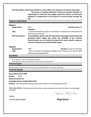 Brief Description: Aluminium Smelter Is a Place Where the reduction of alumina takes place.
The process of making aluminium is known as alumina reduction i.e
separating the aluminium and oxygen atoms.The amount of aluminium
produced is proportional to the amount of current passed through the
cell.
Projects Undertaken
Project 1:
Organization: ITER Duration:Entire 7th
Semester
Title: “Locked tramedullary fixation vs planting for displaced and shortened mid
shaft clavicle fractures”
Brief Description: Intramedullary fixation has the theoretical advantages of preserving the
periosteal blood supply, but carries the morbidity of pin removal.
Clavicle plants are not routinely removed but require greater exposure
and may compromise periosteal blood supply.
Project 2:
Organization: ITER Duration: Entire 8th
Semester
Title: “Internal Fixation Of Displaced Middle Third Fractures Of Clavicle With
Precontoured Locking Plate”
Accolades
 Win medal in state level science exhibition
Participated in quiz contest held at science park, bhubaneswar
Extracurricular
>Reading Novel,Playing Cricket,Writing story,Helping those who really need help.
Personal Details
Date of Birth:12.07.1994
Gender: Male
Blood Group:O(+ve)
Languages known: English,Odia,Hindi
Interest: Interacting with Various People,Social interest,Travelling,Writting story
DECLARATION: I hereby declare that the above written particulars are true to the best of my knowledge
and belief.
DATE:
PLACE: NEW DELHI Signature
 
