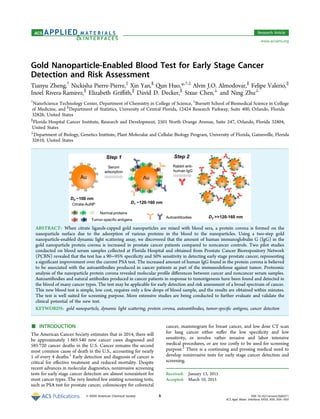 Gold Nanoparticle-Enabled Blood Test for Early Stage Cancer
Detection and Risk Assessment
Tianyu Zheng,†
Nickisha Pierre-Pierre,‡
Xin Yan,§
Qun Huo,*,†,‡
Alvin J.O. Almodovar,∥
Felipe Valerio,∥
Inoel Rivera-Ramirez,∥
Elizabeth Griﬃth,∥
David D. Decker,∥
Sixue Chen,⊥
and Ning Zhu⊥
†
NanoScience Technology Center, Department of Chemistry in College of Science, ‡
Burnett School of Biomedical Science in College
of Medicine, and §
Department of Statistics, University of Central Florida, 12424 Research Parkway, Suite 400, Orlando, Florida
32826, United States
∥
Florida Hospital Cancer Institute, Research and Development, 2501 North Orange Avenue, Suite 247, Orlando, Florida 32804,
United States
⊥
Department of Biology, Genetics Institute, Plant Molecular and Cellular Biology Program, University of Florida, Gainesville, Florida
32610, United States
ABSTRACT: When citrate ligands-capped gold nanoparticles are mixed with blood sera, a protein corona is formed on the
nanoparticle surface due to the adsorption of various proteins in the blood to the nanoparticles. Using a two-step gold
nanoparticle-enabled dynamic light scattering assay, we discovered that the amount of human immunoglobulin G (IgG) in the
gold nanoparticle protein corona is increased in prostate cancer patients compared to noncancer controls. Two pilot studies
conducted on blood serum samples collected at Florida Hospital and obtained from Prostate Cancer Biorespository Network
(PCBN) revealed that the test has a 90−95% speciﬁcity and 50% sensitivity in detecting early stage prostate cancer, representing
a signiﬁcant improvement over the current PSA test. The increased amount of human IgG found in the protein corona is believed
to be associated with the autoantibodies produced in cancer patients as part of the immunodefense against tumor. Proteomic
analysis of the nanoparticle protein corona revealed molecular proﬁle diﬀerences between cancer and noncancer serum samples.
Autoantibodies and natural antibodies produced in cancer patients in response to tumorigenesis have been found and detected in
the blood of many cancer types. The test may be applicable for early detection and risk assessment of a broad spectrum of cancer.
This new blood test is simple, low cost, requires only a few drops of blood sample, and the results are obtained within minutes.
The test is well suited for screening purpose. More extensive studies are being conducted to further evaluate and validate the
clinical potential of the new test.
KEYWORDS: gold nanoparticle, dynamic light scattering, protein corona, autoantibodies, tumor-speciﬁc antigens, cancer detection
■ INTRODUCTION
The American Cancer Society estimates that in 2014, there will
be approximately 1 665 540 new cancer cases diagnosed and
585 720 cancer deaths in the U.S. Cancer remains the second
most common cause of death in the U.S., accounting for nearly
1 of every 4 deaths.1
Early detection and diagnosis of cancer is
critical for eﬀective treatment and reduced mortality. Despite
recent advances in molecular diagnostics, noninvasive screening
tests for early stage cancer detection are almost nonexistent for
most cancer types. The very limited few existing screening tests,
such as PSA test for prostate cancer, colonoscopy for colorectal
cancer, mammogram for breast cancer, and low dose CT scan
for lung cancer either suﬀer the low speciﬁcity and low
sensitivity, or involve rather invasive and labor intensive
medical procedures, or are too costly to be used for screening
purpose.2
There is a continuing and pressing medical need to
develop noninvasive tests for early stage cancer detection and
screening.
Received: January 13, 2015
Accepted: March 10, 2015
Research Article
www.acsami.org
© XXXX American Chemical Society A DOI: 10.1021/acsami.5b00371
ACS Appl. Mater. Interfaces XXXX, XXX, XXX−XXX
 