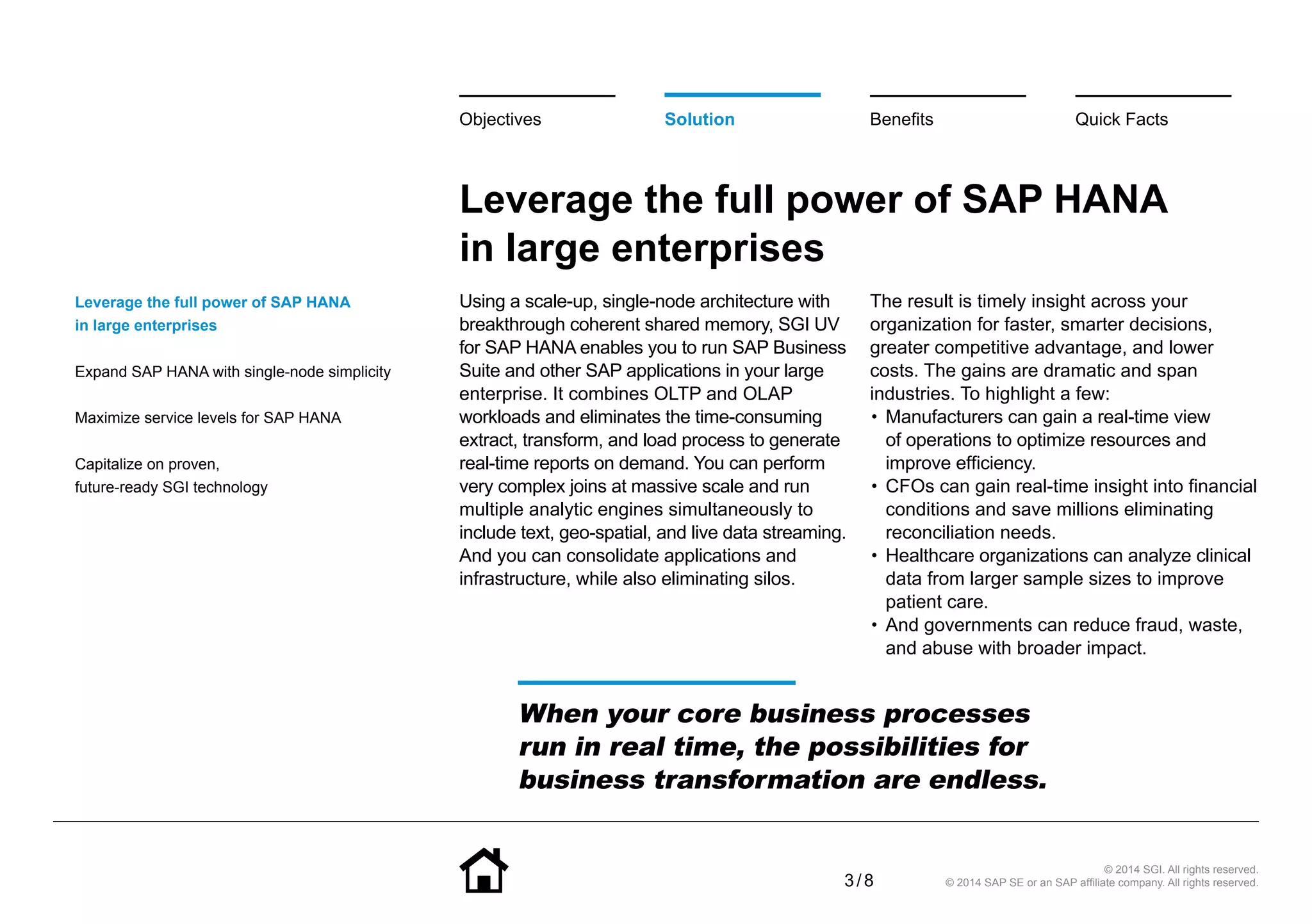 3 / 8
© 2014 SGI. All rights reserved.
© 2014 SAP SE or an SAP affiliate company. All rights reserved.
Leverage the full power of SAP HANA
in large enterprises
Using a scale-up, single-node architecture with
breakthrough coherent shared memory, SGI UV
for SAP HANA enables you to run SAP Business
Suite and other SAP applications in your large
enterprise. It combines OLTP and OLAP
workloads and eliminates the time-consuming
extract, transform, and load process to generate
real-time reports on demand. You can perform
very complex joins at massive scale and run
multiple analytic engines simultaneously to
include text, geo-spatial, and live data streaming.
And you can consolidate applications and
infrastructure, while also eliminating silos.
The result is timely insight across your
organization for faster, smarter decisions,
greater competitive advantage, and lower
costs. The gains are dramatic and span
industries. To highlight a few:
•• Manufacturers can gain a real-time view
of operations to optimize resources and
improve efficiency.
•• CFOs can gain real-time insight into financial
conditions and save millions eliminating
reconciliation needs.
•• Healthcare organizations can analyze clinical
data from larger sample sizes to improve
patient care.
•• And governments can reduce fraud, waste,
and abuse with broader impact.
Leverage the full power of SAP HANA
in large enterprises
Expand SAP HANA with single-node simplicity
Maximize service levels for SAP HANA
Capitalize on proven,
future-ready SGI technology
Solution BenefitsObjectives Quick Facts
When your core business processes
run in real time, the possibilities for
business transformation are endless.
 