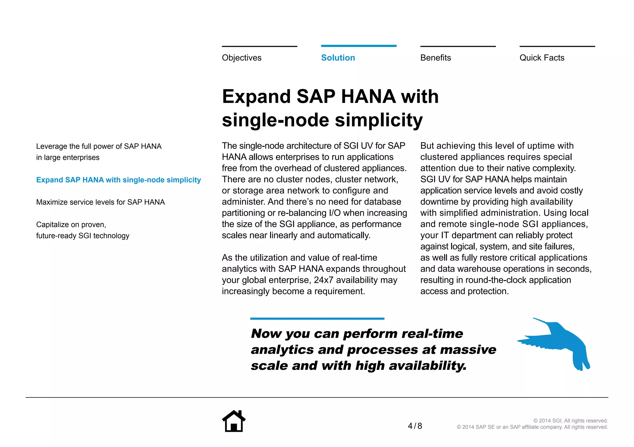 4 / 8
© 2014 SGI. All rights reserved.
© 2014 SAP SE or an SAP affiliate company. All rights reserved.
Expand SAP HANA with
single-node simplicity
The single-node architecture of SGI UV for SAP
HANA allows enterprises to run applications
free from the overhead of clustered appliances.
There are no cluster nodes, cluster network,
or storage area network to configure and
administer. And there’s no need for database
partitioning or re-balancing I/O when increasing
the size of the SGI appliance, as performance
scales near linearly and automatically.
As the utilization and value of real-time
analytics with SAP HANA expands throughout
your global enterprise, 24x7 availability may
increasingly become a requirement.
But achieving this level of uptime with
clustered appliances requires special
attention due to their native complexity.
SGI UV for SAP HANA helps maintain
application service levels and avoid costly
downtime by providing high availability
with simplified administration. Using local
and remote single-node SGI appliances,
your IT department can reliably protect
against logical, system, and site failures,
as well as fully restore critical applications
and data warehouse operations in seconds,
resulting in round-the-clock application
access and protection.
BenefitsSolutionObjectives Quick Facts
Now you can perform real-time
analytics and processes at massive
scale and with high availability.
Leverage the full power of SAP HANA
in large enterprises
Expand SAP HANA with single-node simplicity
Maximize service levels for SAP HANA
Capitalize on proven,
future-ready SGI technology
 