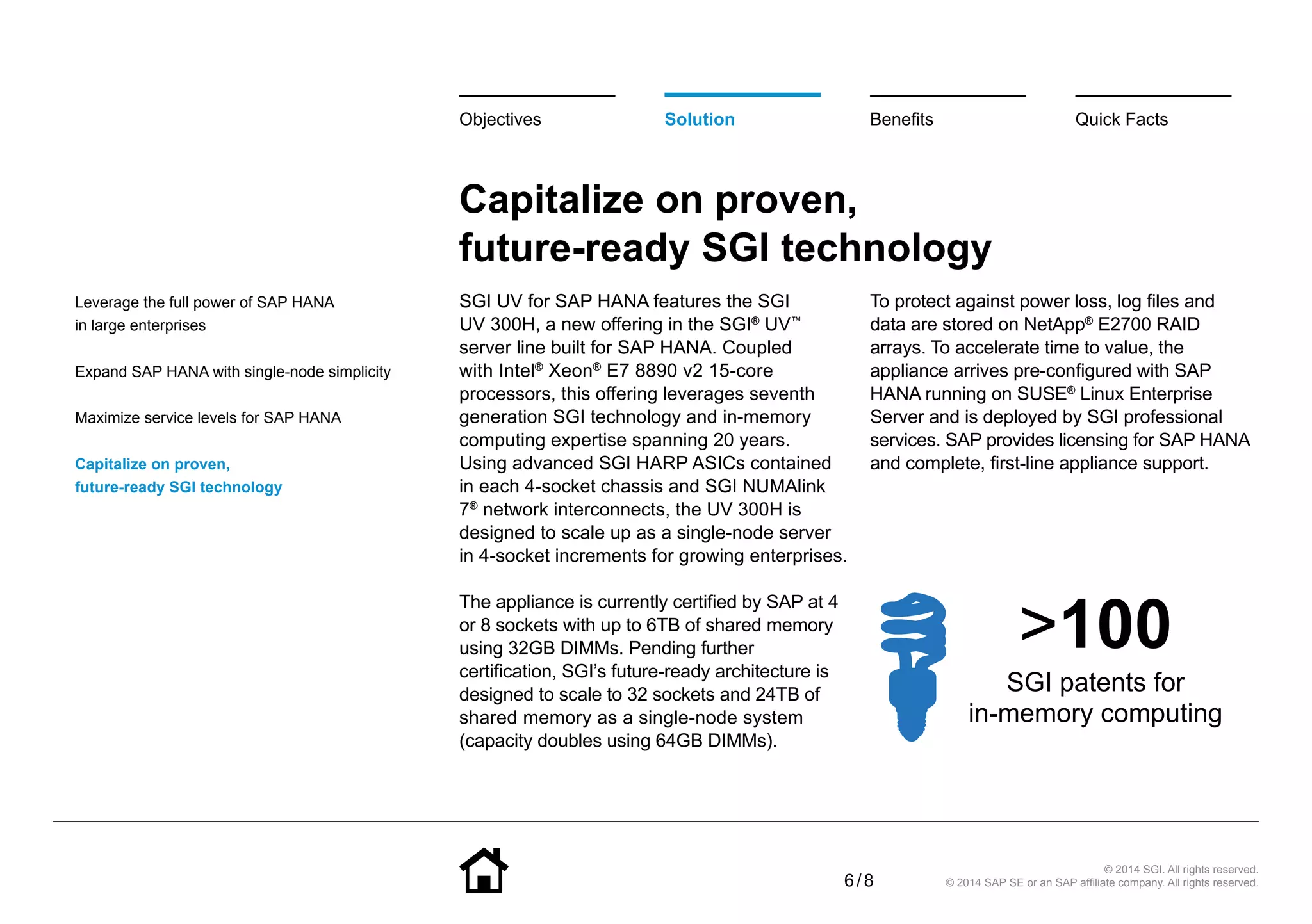 6 / 8
© 2014 SGI. All rights reserved.
© 2014 SAP SE or an SAP affiliate company. All rights reserved.
Capitalize on proven,
future-ready SGI technology
SGI UV for SAP HANA features the SGI
UV 300H, a new offering in the SGI®
UV™
server line built for SAP HANA. Coupled
with Intel®
Xeon®
E7 8890 v2 15-core
processors, this offering leverages seventh
generation SGI technology and in-memory
computing expertise spanning 20 years.
Using advanced SGI HARP ASICs contained
in each 4-socket chassis and SGI NUMAlink
7®
network interconnects, the UV 300H is
designed to scale up as a single-node server
in 4-socket increments for growing enterprises.
The appliance is currently certified by SAP at 4
or 8 sockets with up to 6TB of shared memory
using 32GB DIMMs. Pending further
certification, SGI’s future-ready architecture is
designed to scale to 32 sockets and 24TB of
shared memory as a single-node system
(capacity doubles using 64GB DIMMs).
To protect against power loss, log files and
data are stored on NetApp®
E2700 RAID
arrays. To accelerate time to value, the
appliance arrives pre-configured with SAP
HANA running on SUSE®
Linux Enterprise
Server and is deployed by SGI professional
services. SAP provides licensing for SAP HANA
and complete, first-line appliance support.
BenefitsSolutionObjectives Quick Facts
Leverage the full power of SAP HANA
in large enterprises
Expand SAP HANA with single-node simplicity
Maximize service levels for SAP HANA
Capitalize on proven,
future-ready SGI technology
>100
SGI patents for
in-memory computing
 