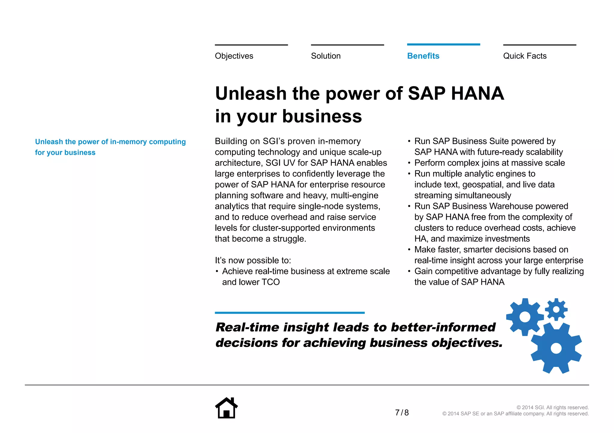 7 / 8
Unleash the power of SAP HANA
in your business
Building on SGI’s proven in-memory
computing technology and unique scale-up
architecture, SGI UV for SAP HANA enables
large enterprises to confidently leverage the
power of SAP HANA for enterprise resource
planning software and heavy, multi-engine
analytics that require single-node systems,
and to reduce overhead and raise service
levels for cluster-supported environments
that become a struggle.
It’s now possible to:
•• Achieve real-time business at extreme scale
and lower TCO
•• Run SAP Business Suite powered by
SAP HANA with future-ready scalability
•• Perform complex joins at massive scale
•• Run multiple analytic engines to
include text, geospatial, and live data
streaming simultaneously
•• Run SAP Business Warehouse powered
by SAP HANA free from the complexity of
clusters to reduce overhead costs, achieve
HA, and maximize investments
•• Make faster, smarter decisions based on
real-time insight across your large enterprise
•• Gain competitive advantage by fully realizing
the value of SAP HANA
Unleash the power of in-memory computing
for your business
BenefitsSolutionObjectives Quick Facts
© 2014 SGI. All rights reserved.
© 2014 SAP SE or an SAP affiliate company. All rights reserved.
Real-time insight leads to better-informed
decisions for achieving business objectives.
 