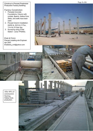 Page 1 of 6
Construct a Precast Prestresse
:BuildingFactoryProduction
ConstrictionFactory
1. Precaste Concrete
Foundations, Column with
corbels, Beams, Hollow Core
Slabs, and walls have been
used.
2. Precast Column Installation:
24255 Ib, 36 ft ht (11Ton,
11m ht); 8 Cols/ day.
3. Surveying using (Total
Station - Leica TPS400).
Ehab Al-Timimi
Precast installing site Engineer
Apr 2007
Ehabtariq_civil@yahoo.com
After 40% of
construction:
Starting,
Hollow Core
production.
 