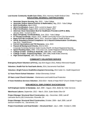 Yetter Page 2 of 2
Low Income Community Health Care Clinic, 2014, Harmony Health Medical Clinic
EDUCATION, DEGREES, CERTIFICATIONS
● Associate Degree Nursing, May, 2015 - Yuba College
● Associate Degree Natural Science & Mathematics, May, 2013 - Yuba College
● EKG Certification, March 2016
● ACLS Certification, August, 2015, current to August, 2017
● PALS Certification, August 2015, current to August, 2017
● American Heart Association BLS for Healthcare Providers (CPR & AED),
January 2015 - Current to 2017
● Basic Arrhythmia Certificate/ECG, June, 2014 - Yuba College
● IV Therapy Certificate, August, 2014 - Health Community Forum CSU Sacramento
● Basic First Aid Certificate, March, 2013 - American Safety & Health Institute
● HIPAA RegulatoryClinical Compliance I & II; Hazard Communication Certificates,
Aug 2014 - HealthStream
● Current Vaccinations and TB Clearance, June, 2015
● Passed all Background Checks, 2013 & 2015 -
Corporate Screening Services Sutter County Sheriff, CA Board Registered Nursing
● Speed Reading Class, 2006 - CSU Chico CA, Center Regional Continuing Education
● College Credits - Drafting & AutoCAD, 1988-1991, Yuba College
● College Credits - Engineering Major, 1987-1988, Walla Walla University
● High School Diploma, 1987, Rio Lindo Academy
COMMUNITY VOLUNTEER SERVICE
Emergency Room Volunteer (175 hrs), July 2014-August 2015, Rideout Memorial Hospital
Volunteer, Health Fair for food bank clients, 2014, Sacramento Food Bank
Volunteer, Bright Futures Health/Development Screening, 2014 Sutter Co. Health Department
11 Years Parent School Volunteer - Brittan Elementary School
25 Years Local Church Volunteer - Maintenance and Audio/Visual Production
4 Years Homeless Services Volunteer, 2010-2014 - Hands of Hope REST Church Shelter Program
NON-MEDICAL EMPLOYMENT BACKGROUND
Self-Employed Janitor & Handyman, April, 2009 – August, 2015, Better By Yetter Services
Warehouse Laborer, September, 2012 – March, 2014, Sutter Buttes Olive Oil
Project Manager Structural Steel Construction, July – December, 2009, Laid off
Lancaster Burns (LB) Construction, Roseville, CA
Project Manager Structural Steel Construction, October, 2006 – April, 2009, Laid off
Davison Ironworks Inc., Sacramento, CA
Project Coordinator and Head Detailer – Structural Steel - July 1, 1986 - October 6, 2006
 