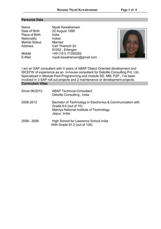 Resume Niyati Kewalramani Page 1 of 4
Personal Data
Name Niyati Kewalramani
Date of Birth 22 August 1990
Place of Birth India
Nationality Indian
Marital Status Married
Address Carl Thiersch 2d
91052 , Erlangen
Mobile +49 (151) 71355262
E-Mail niyati.kewalramani@gmail.com
I am an SAP consultant with 4 years of ABAP Object Oriented development and
RICEFW of experience as an in-house consultant for Deloitte Consulting Pvt. Ltd..
Specialized in Module Pool Programming and module SD, MM, P2P , I’ve been
involved in 3 SAP roll out projects and 2 maintenance or development projects.
Curriculum Vitae
Since 06/2012 ABAP Techincal Consultant
Deloitte Consulting , India
2008-2012 Bachelor of Technology in Electronics & Communication with
Grade 8.6 (out of 10)
Malviya National Institute of Technology
Jaipur, India
2006– 2008 High School for Lawrence School India
With Grade 91.2 (out of 100)
 