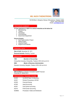 Page 1 of 7
MS. NUCH THIENGTRONG
__________________________________________________________________________
120/186 Moo 5, Bangdue, Muang, Pathumtanee, Thailand 12000
Phone. +66 8 0240 5005
Email: nuchth@gmail.com
15 Year experience in SAP FI in various industries as the below list
• Manufacturing
• Trading
• Real Estate
• Liner Business
• Government Department
Various Projects
• New Implementation Project
• Rollout Project
• Upgrade Project
• Support FI/CO Module
Date of birth: November 22, 1971
Personal Interests: Reading, Tourism
1994 Bachelor of Accounting
Chiang Mai University, Chiang Mai, Thailand, GPA 3.04 out of 4.0
2004 Master of Business Administration
Sripratum University, Bangkok, Thailand, GPA 3.00 out of 4.0
SAP Certified as a Solution Consultant mySAP Financial
Certificate ID: 0002810612
AC200 GL/AR/AP Basic Configuration
AC201 Periodic Processing in AP/AR
AC205 Financial Closing
AC305 Asset Accounting
AC401 Cost Center Accounting
AC610 Profit Center Accounting
SCM600 Processes in Sales and Distribution
PROFESSION SUMMARY
EDUCATION
SKILL
PROFESSIONAL TRAINING COURSE
PERSONAL DATA
 
