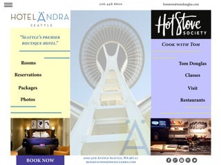 w ww
Rooms
Reservations
Packages
Photos
Tom Douglas
Classes
Visit
206.448.8600
2000 4th Avenue Seattle, WA 98121
reservations@hotelandra.com
Restaurants
“Seattle’s premier
boutique hotel.”
hotstove@tomdouglas.com
Cook with Tom
BOOK NOW
 