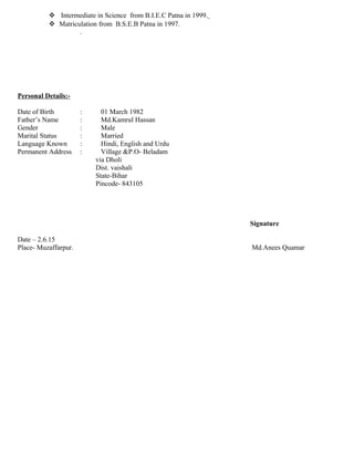  Intermediate in Science from B.I.E.C Patna in 1999.
 Matriculation from B.S.E.B Patna in 1997.
.
Personal Details:-
Date of Birth : 01 March 1982
Father’s Name : Md.Kamrul Hassan
Gender : Male
Marital Status : Married
Language Known : Hindi, English and Urdu
Permanent Address : Village &P.O- Beladam
via Dholi
Dist. vaishali
State-Bihar
Pincode- 843105
Signature
Date – 2.6.15
Place- Muzaffarpur. Md.Anees Quamar
 
