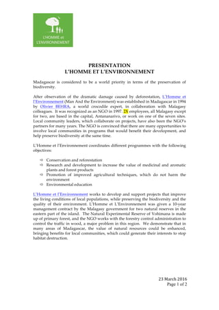 23	March	2016	
Page 1 of 2	
	
	
PRESENTATION
L’HOMME ET L’ENVIRONNEMENT
Madagascar is considered to be a world priority in terms of the preservation of
biodiversity.
After observation of the dramatic damage caused by deforestation, L’Homme et
l’Environnement (Man And the Environment) was established in Madagascar in 1994
by Olivier BEHRA, a world crocodile expert, in collaboration with Malagasy
colleagues. It was recognized as an NGO in 1997. 2X employees, all Malagasy except
for two, are based in the capital, Antananarivo, or work on one of the seven sites.
Local community leaders, which collaborate on projects, have also been the NGO’s
partners for many years. The NGO is convinced that there are many opportunities to
involve local communities in programs that would benefit their development, and
help preserve biodiversity at the same time.
L’Homme et l’Environnement coordinates different programmes with the following
objectives:
ð Conservation and reforestation
ð Research and development to increase the value of medicinal and aromatic
plants and forest products
ð Promotion of improved agricultural techniques, which do not harm the
environment
ð Environmental education
L’Homme et l’Environnement works to develop and support projects that improve
the living conditions of local populations, while preserving the biodiversity and the
quality of their environment. L’Homme et L’Environnement was given a 10-year
management contract by the Malagasy government for two natural reserves in the
eastern part of the island. The Natural Experimental Reserve of Vohimana is made
up of primary forest, and the NGO works with the forestry control administration to
control the traffic in wood, a major problem in this region. We demonstrate that in
many areas of Madagascar, the value of natural resources could be enhanced,
bringing benefits for local communities, which could generate their interests to stop
habitat destruction.
 