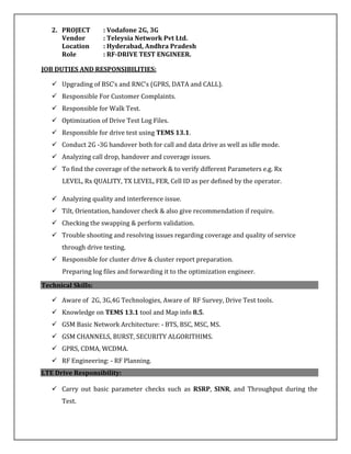 2. PROJECT : Vodafone 2G, 3G
Vendor : Teleysia Network Pvt Ltd.
Location : Hyderabad, Andhra Pradesh
Role : RF-DRIVE TEST ENGINEER.
JOB DUTIES AND RESPONSIBILITIES:
 Upgrading of BSC’s and RNC’s (GPRS, DATA and CALL).
 Responsible For Customer Complaints.
 Responsible for Walk Test.
 Optimization of Drive Test Log Files.
 Responsible for drive test using TEMS 13.1.
 Conduct 2G -3G handover both for call and data drive as well as idle mode.
 Analyzing call drop, handover and coverage issues.
 To find the coverage of the network & to verify different Parameters e.g. Rx
LEVEL, Rx QUALITY, TX LEVEL, FER, Cell ID as per defined by the operator.
 Analyzing quality and interference issue.
 Tilt, Orientation, handover check & also give recommendation if require.
 Checking the swapping & perform validation.
 Trouble shooting and resolving issues regarding coverage and quality of service
through drive testing.
 Responsible for cluster drive & cluster report preparation.
Preparing log files and forwarding it to the optimization engineer.
Technical Skills:
 Aware of 2G, 3G,4G Technologies, Aware of RF Survey, Drive Test tools.
 Knowledge on TEMS 13.1 tool and Map info 8.5.
 GSM Basic Network Architecture: - BTS, BSC, MSC, MS.
 GSM CHANNELS, BURST, SECURITY ALGORITHIMS.
 GPRS, CDMA, WCDMA.
 RF Engineering: - RF Planning.
LTE Drive Responsibility:
 Carry out basic parameter checks such as RSRP, SINR, and Throughput during the
Test.
 