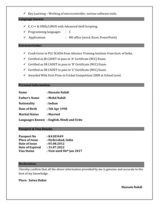  Key Learning – Working of microcontroller, various software tools.
Language known:
 C, C++ & UNIX/LINUX with Advanced shell Scripting.
 Programming languages : C
 Applications : MS office (word, Excel, PowerPoint)
Extracurricular:
 Crash Corse in PLC SCADA from Advance Training Institute from Govt. of India.
 Certified as JR CADET to pass in ‘A’ Certificate (NCC) Exam.
 Certified as SR CADET to pass in ‘B’ Certificate (NCC) Exam.
 Certified as SR CADET to pass in ‘C’ Certificate (NCC) Exam.
 Awarded With First Prize in Cricket Competition 2008 at School Level.
Personal Information:
Name : Hussain Nahdi
Father’s Name : Mohd Nahdi
Nationality : Indian
Date of Birth : 5th Apr 1990
Marital Status : Married
Languages Known : English, Hindi and Urdu
Passport & Visa Details:
Passport No : K4183449
Place of Issue : Hyderabad, India
Date of Issue : 01.08.2012
Date of Expired : 31.07.2022
Visa Status : Visit until 06th Jan 2017
Declaration:
I hereby confirm that all the above information provided by me is genuine and accurate to the
best of my knowledge.
Place: Satwa Dubai
Hussain Nahdi
 