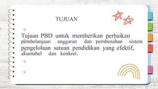 pembelanjaan anggaran dan pembenahan sistem
akuntabel dan konkret.
TUJUAN
Tujuan PBD untuk memberikan perbaikan
pengelolaan satuan pendidikan yang efektif,
 