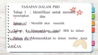 menetapkan
Tahap
Tahap
Tahap
2
4
5
:
:
:
Memilih akar masalah.
Memasukkan
Memasukkan
detail IRB ke dalam
ke dalam lembar kerja
TAHAPAN DALAM PBD
Tahap 1 : Identifikasi untuk memilih
dan
masalah.
Tahap 3 : Merumuskan Benahi.
Dokumen RKT.
ARKAS.
 