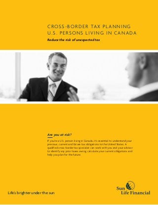 Cross -border tax planning
U.S. PERSONS living in Canada
Reduce the risk of unexpected tax
Are you at risk?
If you’re a U.S. person living in Canada, it’s essential to understand your
previous, current and future tax obligations to the United States. A
qualified cross-border tax specialist can work with you and your advisor
to identify any prior taxes owing, calculate your current obligations and
help you plan for the future.
Life’s brighter under the sun
 