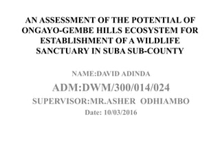 AN ASSESSMENT OF THE POTENTIAL OF
ONGAYO-GEMBE HILLS ECOSYSTEM FOR
ESTABLISHMENT OF A WILDLIFE
SANCTUARY IN SUBA SUB-COUNTY
NAME:DAVID ADINDA
ADM:DWM/300/014/024
SUPERVISOR:MR.ASHER ODHIAMBO
Date: 10/03/2016
 