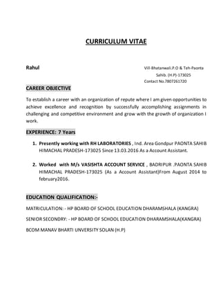 CURRICULUM VITAE
Rahul Vill-Bhatanwali.P.O & Teh-Paonta
Sahib. (H.P)-173025
Contact No.7807261720
CAREER OBJECTIVE
To establish a career with an organization of repute where I am given opportunities to
achieve excellence and recognition by successfully accomplishing assignments in
challenging and competitive environment and grow with the growth of organization I
work.
EXPERIENCE: 7 Years
1. Presently working with RH LABORATORIES , Ind. Area Gondpur PAONTA SAHIB
HIMACHAL PRADESH-173025 Since 13.03.2016 As a Account Assistant.
2. Worked with M/s VASISHTA ACCOUNT SERVICE , BADRIPUR .PAONTA SAHIB
HIMACHAL PRADESH-173025 (As a Account Assistant)From August 2014 to
february2016.
EDUCATION QUALIFICATION:-
MATRICULATION: - HP BOARD OF SCHOOL EDUCATION DHARAMSHALA (KANGRA)
SENIOR SECONDRY: - HP BOARD OF SCHOOL EDUCATION DHARAMSHALA(KANGRA)
BCOM MANAV BHARTI UNVERSITY SOLAN (H.P)
 