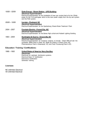 10/08 – 02/09 Duke Energy - Steam Station - UPS Building
Electrical Superintendent
Electrical Superintendent for the installation of new ups system that is for the 125vdc
power for the 13.8 switchgear which is the main power supply from the dry ash system
and the FGD system.
05/08 – 10/08 Iverster - Piedmont, SC
Electrical Superintendent
Electrical Superintendent for the Spartanburg Waste Water Treatment Plant
2004 – 2007 Fountain Electric - Forest City, NC
Electrical Superintendent
Electrical Superintendent for the Berea High school and Hubbell Lighting Building
1993 – 2004 Huntington & Guerry- Greenville, SC
Electrical Superintendent
Electrical Superintendent for numerous projects, to include: Cotton Mills all over the
southeast, BMW Plant in Greer SC, Naval Air Station in Cherry Point, NC,
Pharmaceutical Plant in Greenwood SC, and Food Processing Plant in SC.
Education / Training / Certifications:
1986 – 1993 United States of America Navy Sea Bee
Electrician
Electrician for overhead distribution systems.
Electrical Class “A” Certification
Electronics Certification
Generator training
Licenses:
NC Unlimited Electrical
VA Unlimited Electrical
 