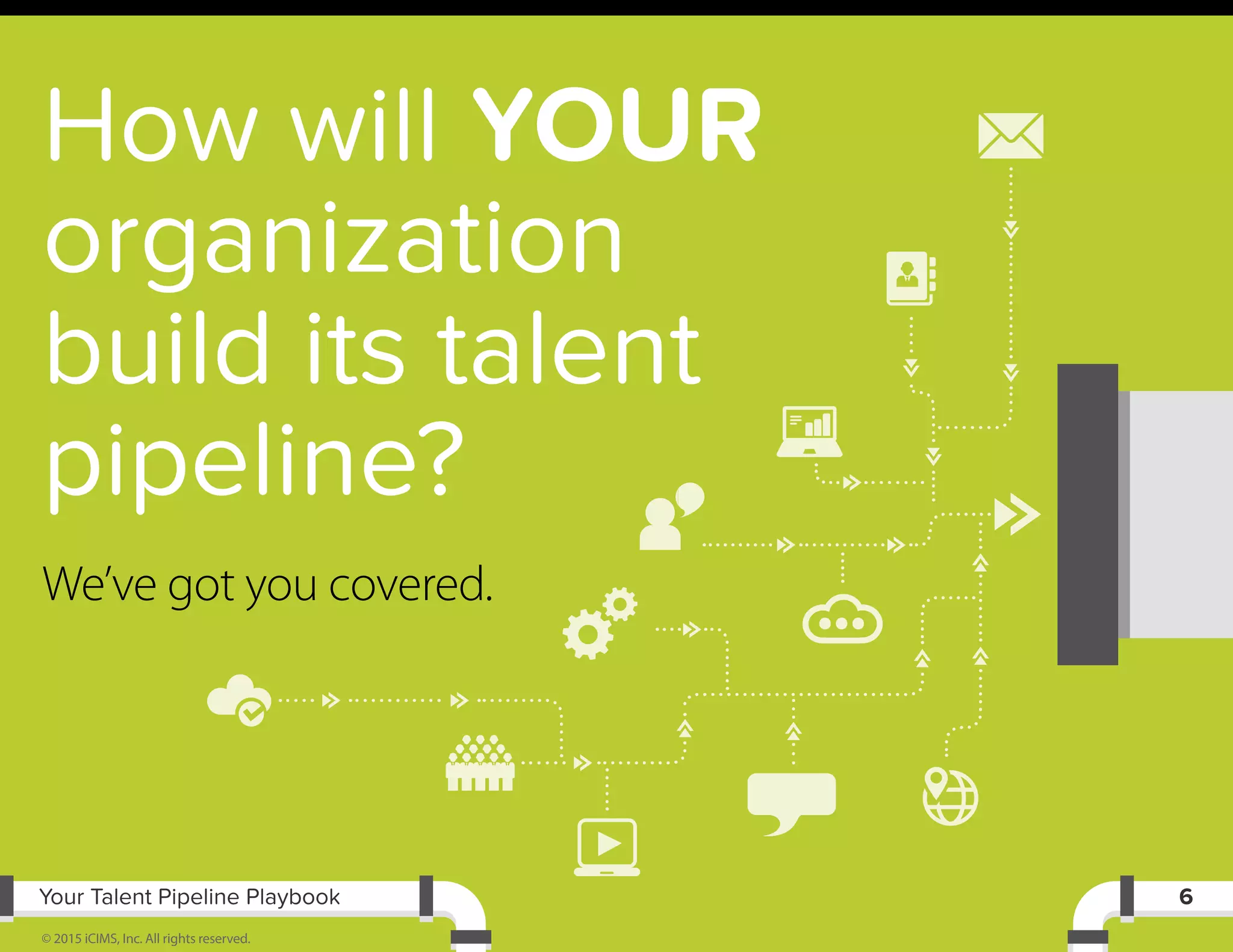 Your Talent Pipeline Playbook
© 2015 iCIMS, Inc. All rights reserved.
6
How will YOUR
organization
build its talent
pipeline?
We’ve got you covered.
 