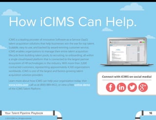 Connect with iCIMS on social media!
iCIMS is a leading provider of innovative Software-as-a-Service (SaaS)
talent acquisition solutions that help businesses win the war for top talent.
Scalable, easy to use, and backed by award-winning customer service,
iCIMS enables organizations to manage their entire talent acquisition
lifecycle from building talent pools, to recruiting, to onboarding, all within
a single cloud-based platform that is connected to the largest partner
ecosystem of HR technologies in the industry. With more than 3,000
contracted customers, representing approximately 4,500 organizations
worldwide, iCIMS is one of the largest and fastest-growing talent
acquisition solution providers.
Learn more about how iCIMS can help your organization today. Visit
www.icims.com, call us at (800) 889-4422, or view a free online demo
of the iCIMS Talent Platform.
Your Talent Pipeline Playbook
© 2015 iCIMS, Inc. All rights reserved.
16
How iCIMS Can Help.
 