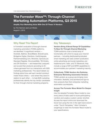 The Forrester Wave™: Through-Channel
Marketing Automation Platforms, Q3 2015
Amplify Your Marketing Voice With One Of These 14 Vendors
by Tim Harmon and Lori Wizdo
August 4, 2015
For B2B Marketing Professionals
forrester.com
Key Takeaways
Vendors Bring A Broad Range Of Capabilities
To Bear On Through-Channel Marketing
TCMA solutions cover a broad array of
functionality with which to equip your channel
partners -- including distributed/syndicated
email marketing and web content syndication;
online advertising and social marketing; and
traditional print, radio, and TV. Moreover, they
include a range of DIY and DIFM capabilities to
accommodate your partners’ marketing maturity.
Collectively, TCMA Vendors Are Outdoing
Enterprise Marketing Automation Vendors
TCMA vendors as a group are bringing more
innovation, flexibility, and architectural rigor to
their products than their enterprise marketing
automation counterparts.
Access The Forrester Wave Model For Deeper
Insight
Use the detailed Forrester Wave model to view
every piece of data used to score participating
vendors and create a custom vendor shortlist.
Access the report online and download the
Excel tool using the link in the right-hand column
under “Tool & Templates.” Alter Forrester’s
weightings to tailor the Forrester Wave model to
your specifications.
Why Read This Report
In Forrester’s evaluation of through-channel
marketing automation (TCMA) platforms,
we identified 14 significant vendors —
Averetek, Balihoo, BrandMaker, Brandmuscle,
Bridgeline Digital, Distribion, EarthIntegrate,
Partnermarketing.com, Revenew, SproutLoud,
Standard Register, StructuredWeb, TIE Kinetix,
and Zift Solutions — and researched, analyzed,
and scored their products according to 20
criteria garnered from our interactions with B2B
marketing professionals. This report details our
findings about how well each vendor’s product
meets those criteria — and where they stand in
relation to each other — to help B2B marketing
professionals identify the top vendor candidates
for their through-channel marketing programs.
 