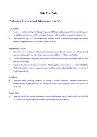 Shia Yew Peck
Professional Experience and Achievements (Cont’d)
E-Commerce
 Secured $1 million funding from Spring Singapore and Infocomm Development Authority of Singapore
for a B2B project and successfully completed the project achieving all the productivity objectives set
 Successfully set up a B2C Internet Financing Platform as well as formulating strategic direction in
creating disruptive business models in the Fintech industry.
Big Data and Analytics
 Raised the bar in operational efficiency and financial acumen through effective use of financial and
operation data using BI and Data Discovery tools such as Qlikview, Tableau and Prophix.
 Transformed customer engagement through the adoption of sophisticated data mining tool and best
practice methodology
 Significantly enhanced the value of Customers data through the implementation of a Hadoop Big Data
Platform to facilitate customer segmentation, cross selling, target marketing and profiling of customers’
preferences and risk.
Real Estate
 Negotiated and successfully completed the leasing of two key Robinsons Department Store sites at
Orchard Road (180,000 square feet) and Jurong East (90,000 square feet) with secured lease tenor of 10
to 15 years
Supply Chain
 Improved the efficiency of the logistics operation through outsourcing and implemented a well-defined
KPIs to facilitate further improvement of the logistics operation of the Group
 