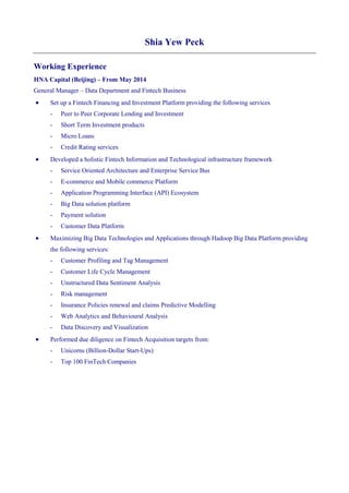 Shia Yew Peck
Working Experience
HNA Capital (Beijing) – From May 2014
General Manager – Data Department and Fintech Business
 Set up a Fintech Financing and Investment Platform providing the following services
- Peer to Peer Corporate Lending and Investment
- Short Term Investment products
- Micro Loans
- Credit Rating services
 Developed a holistic Fintech Information and Technological infrastructure framework
- Service Oriented Architecture and Enterprise Service Bus
- E-commerce and Mobile commerce Platform
- Application Programming Interface (API) Ecosystem
- Big Data solution platform
- Payment solution
- Customer Data Platform
 Maximizing Big Data Technologies and Applications through Hadoop Big Data Platform providing
the following services:
- Customer Profiling and Tag Management
- Customer Life Cycle Management
- Unstructured Data Sentiment Analysis
- Risk management
- Insurance Policies renewal and claims Predictive Modelling
- Web Analytics and Behavioural Analysis
- Data Discovery and Visualization
 Performed due diligence on Fintech Acquisition targets from:
- Unicorns (Billion-Dollar Start-Ups)
- Top 100 FinTech Companies
 