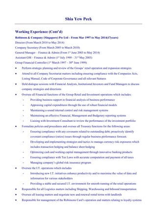 Shia Yew Peck
Working Experience (Cont’d)
Robinson & Company (Singapore) Pte Ltd – From Mar 1997 to May 2014(17years)
Director (From March 2010 to May 2014)
Company Secretary (From March 2005 to March 2010)
General Manager – Finance & Admin (From 1st
June 2003 to May 2014)
Assistant GM – Finance & Admin (1st
July 1999 – 31st
May 2003)
Group Financial Controller (1st
March 1997 – 30th
June 1999)
 Perform strategic planning and review of the Groups’ retail operation and expansion strategies
 Attend to all Company Secretariat matters including ensuring compliance with the Companies Acts,
Listing Manual, Code of Corporate Governance and all relevant Statures
 Held dialogue sessions with Financial Analysts, Institutional Investors and Fund Managers to discuss
company strategies and directions
 Oversee all Financial functions of the Group Retail and Investment operations which includes:
- Providing business support in financial analysis of business performance
- Appraising capital expenditures through the use of robust financial models
- Maintaining a sound internal control and risk management systems
- Maintaining an effective Financial, Management and Budgetary reporting systems
- Liaising with Investment Consultant to review the performance of the investment portfolio
 Formulate policies and procedures and oversee all Treasury functions for the following areas:
- Ensuring compliance with any covenants related to outstanding debt; proactively identify
covenant compliance (ratios) issues through regular business performance forecast.
- Developing and implementing strategies and tactics to manage currency risk exposures which
includes transaction hedging and balance sheet hedging
- Optimizing cash and working capital management through innovative banking products
- Ensuring compliance with Tax Laws with accurate computation and payment of all taxes
- Managing company’s global risk insurance program
 Oversee the I.T. operations which includes
- Introducing new I.T. initiatives enhance productivity and to maximise the value of data and
information for various stakeholders
- Providing a stable and secured I.T. environment for smooth running of the retail operations
 Responsible for all Logistics matters including Shipping, Warehousing and Inbound transportation
 Oversee all leasing matters and negotiate new and renewal rental terms with landlords
 Responsible for management of the Robinsons Card’s operation and matters relating to loyalty systems
 