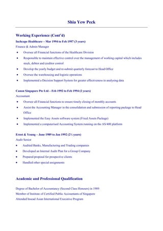 Shia Yew Peck
Working Experience (Cont’d)
Inchcape Healthcare – Mar 1994 to Feb 1997 (3 years)
Finance & Admin Manager
 Oversee all Financial functions of the Healthcare Division
 Responsible to maintain effective control over the management of working capital which includes
stock, debtor and creditor control
 Develop the yearly budget and re-submit quarterly forecast to Head Office
 Oversee the warehousing and logistic operations
 Implemented a Decision Support System for greater effectiveness in analysing data
Canon Singapore Pte Ltd – Feb 1992 to Feb 1994 (2 years)
Accountant
 Oversee all Financial functions to ensure timely closing of monthly accounts
 Assist the Accounting Manager in the consolidation and submission of reporting package to Head
Office
 Implemented the Easy Assets software system (Fixed Assets Package)
 Implemented a computerised Accounting System running on the AS/400 platform
Ernst & Young – June 1989 to Jan 1992 (2½ years)
Audit Senior
 Audited Banks, Manufacturing and Trading companies
 Developed an Internal Audit Plan for a Group Company
 Prepared proposal for prospective clients
 Handled other special assignments
Academic and Professional Qualification
Degree of Bachelor of Accountancy (Second Class Honours) in 1989
Member of Institute of Certified Public Accountants of Singapore
Attended Insead Asian International Executive Program
 