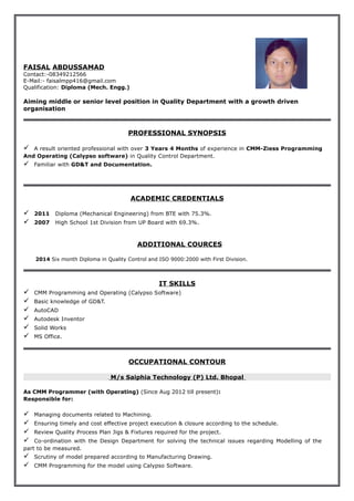 FAISAL ABDUSSAMAD 
Contact:-08349212566 
E-Mail:- faisalmpp416@gmail.com 
Qualification: Diploma (Mech. Engg.) 
Aiming middle or senior level position in Quality Department with a growth driven 
organisation 
PROFESSIONAL SYNOPSIS 
 A result oriented professional with over 3 Years 4 Months of experience in CMM-Ziess Programming 
And Operating (Calypso software) in Quality Control Department. 
 Familiar with GD&T and Documentation. 
ACADEMIC CREDENTIALS 
 2011 Diploma (Mechanical Engineering) from BTE with 75.3%. 
 2007 High School 1st Division from UP Board with 69.3%. 
ADDITIONAL COURCES 
2014 Six month Diploma in Quality Control and ISO 9000:2000 with First Division. 
IT SKILLS 
 CMM Programming and Operating (Calypso Software) 
 Basic knowledge of GD&T. 
 AutoCAD 
 Autodesk Inventor 
 Solid Works 
 MS Office. 
OCCUPATIONAL CONTOUR 
M/s Saiphia Technology (P) Ltd. Bhopal 
As CMM Programmer (with Operating) (Since Aug 2012 till present): 
Responsible for: 
 Managing documents related to Machining. 
 Ensuring timely and cost effective project execution & closure according to the schedule. 
 Review Quality Process Plan Jigs & Fixtures required for the project. 
 Co-ordination with the Design Department for solving the technical issues regarding Modelling of the 
part to be measured. 
 Scrutiny of model prepared according to Manufacturing Drawing. 
 CMM Programming for the model using Calypso Software. 
 