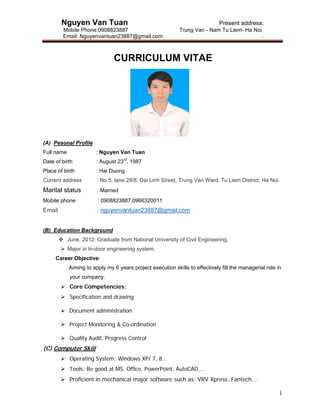 Nguyen Van Tuan Present address:
Mobile Phone:0908823887 Trung Van - Nam Tu Liem- Ha Noi
Email: Nguyenvantuan23887@gmail.com .
1
CURRICULUM VITAE
(A) Pesonal Profile
Full name : Nguyen Van Tuan
Date of birth : August 23rd
, 1987
Place of birth : Hai Duong
Current address : No 5, lane 28/8, Dai Linh Street, Trung Van Ward, Tu Liem District, Ha Noi.
Marital status : Married
Mobile phone : 0908823887,0966320011
Email : nguyenvantuan23887@gmail.com
(B) Education Background
 June, 2012: Graduate from National University of Civil Engineering,
 Major in In-door engineering system.
Career Objective:
Aiming to apply my 6 years project execution skills to effectively fill the managerial role in
your company.
 Core Competencies:
 Specification and drawing
 Document administration
 Project Monitoring & Co-ordination
 Quality Audit, Progress Control
(C) Computer Skill
 Operating System: Windows XP/ 7, 8...
 Tools: Be good at MS. Office, PowerPoint, AutoCAD,...
 Proficient in mechanical major software such as: VRV Xpress, Fantech...
 