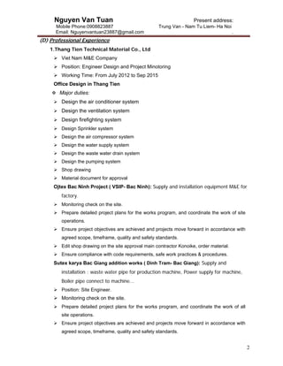 Nguyen Van Tuan Present address:
Mobile Phone:0908823887 Trung Van - Nam Tu Liem- Ha Noi
Email: Nguyenvantuan23887@gmail.com .
2
(D) Professional Experience
1.Thang Tien Technical Material Co., Ltd
 Viet Nam M&E Company
 Position: Engineer Design and Project Minotoring
 Working Time: From July 2012 to Sep 2015
Office Design in Thang Tien
 Major duties:
 Design the air conditioner system
 Design the ventilation system
 Design firefighting system
 Design Sprinkler system
 Design the air compressor system
 Design the water supply system
 Design the waste water drain system
 Design the pumping system
 Shop drawing
 Material document for approval
Ojtex Bac Ninh Project ( VSIP- Bac Ninh): Supply and installation equipment M&E for
factory.
 Monitoring check on the site.
 Prepare detailed project plans for the works program, and coordinate the work of site
operations.
 Ensure project objectives are achieved and projects move forward in accordance with
agreed scope, timeframe, quality and safety standards.
 Edit shop drawing on the site approval main contractor Konoike, order material.
 Ensure compliance with code requirements, safe work practices & procedures.
Sutex karya Bac Giang addition works ( Dinh Tram- Bac Giang): Supply and
installation : waste water pipe for production machine, Power supply for machine,
Boiler pipe connect to machine...
 Position: Site Engineer.
 Monitoring check on the site.
 Prepare detailed project plans for the works program, and coordinate the work of all
site operations.
 Ensure project objectives are achieved and projects move forward in accordance with
agreed scope, timeframe, quality and safety standards.
 