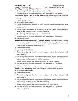 Nguyen Van Tuan Present address:
Mobile Phone:0908823887 Trung Van - Nam Tu Liem- Ha Noi
Email: Nguyenvantuan23887@gmail.com .
3
 Shop drawing on the site approval owner, order material.
 Ensure compliance with code requirements, safe work practices & procedures.
Sunway Steel Project ( Que Vo 2 - Bac Ninh): Supply and installation M& E, HVAC for
factory.
 Position: Site Engineer.
 Monitoring check on the site.
 Prepare detailed project plans for the works program, and coordinate the work of all
site operations.
 Ensure project objectives are achieved and projects move forward in accordance with
agreed scope, timeframe, quality and safety standards.
 Shop drawing on the site approval owner, order material.
 Ensure compliance with code requirements, safe work practices & procedures.
 Hand over document
Hino Motor Viet Nam addtion works ( Ngoc Hoi -Ha Noi): Supply & installation M&E for
rest room, Renovation waste water drain for office, power supply for rest room, ware
house. Supply & installation new pump room....
 Position: Site Engineer.
 Monitoring check on the site.
 Prepare detailed project plans for the works program, and coordinate the work of all
site operations.
 Ensure project objectives are achieved and projects move forward in accordance with
agreed scope, timeframe, quality and safety standards.
 Shop drawing on the site approval main contractor OVC, order material.
 Ensure compliance with code requirements, safe work practices & procedures.
 Hand over document.
SIDOOH Vina ( Khai Quang - Vinh Phuc): Supply & installation M&E for Factory,
 Monitoring check on the site.
 Position: Site Engineer.
 Prepare detailed project plans for the works program, and coordinate the work of all
site operations.
 Ensure project objectives are achieved and projects move forward in accordance with
agreed scope, timeframe, quality and safety standards.
 Shop drawing on the site approval main contractor 105, order material.
 Ensure compliance with code requirements, safe work practices & procedures.
 Hand over document.
 