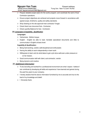 Nguyen Van Tuan Present address:
Mobile Phone:0908823887 Trung Van - Nam Tu Liem- Ha Noi
Email: Nguyenvantuan23887@gmail.com .
5
 Prepare detailed project plans for the works program, and coordinate the work of Sub
Contractor operations.
 Ensure project objectives are achieved and projects move forward in accordance with
agreed scope, timeframe, quality and safety standards.
 Shop drawing on the site approval main contractor Yongjin.
 Check Hand over document Sub - Contractor.
 Check quanlity Balance for Sub - Contractor.
(E) Languages & Capability , Qualification
Languages:
 Vietnamese : Mother tongue
 English : English be able to read, translate specialized documents and Able to
communicate in English at basic level.
Capability & Qualification:
 Being hard-working, careful, well-disciplined and enthusiastic
 Having the ability to work independently or team work
 Willingness to learn and do what takes to get a job done well even under pressure or
on far mission.
 Good communication skill with client, sub-contractor, vendor.
 Being dynamic and creative
(F) Additional Information
 To be recruiting and worked for a professional environment are what I expect. I believe I
can contribute by developing all skills and experience I have learned and gained during
the past five years to your company.
 I hereby declare that the above information furnished by me is accurate and true to the
best of my knowledge and belief.
 I Sincerely thank.
 