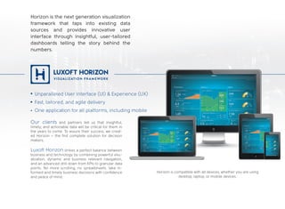 Horizon is the next generation visualization
framework that taps into existing data
sources and provides innovative user
interface through insightful, user-tailored
dashboards telling the story behind the
numbers.
Our clients and partners tell us that insightful,
timely, and actionable data will be critical for them in
the years to come. To assure their success, we creat-
ed Horizon – the first complete solution for decision
makers.
Horizon is compatible with all devices, whether you are using
desktop, laptop, or mobile devices.
Luxoft Horizon strikes a perfect balance between
business and technology by combining powerful visu-
alization, dynamic and business relevant navigation,
and an advanced drill down from KPIs to granular data
points. No more scrolling, no spreadsheets: take in-
formed and timely business decisions with confidence
and peace of mind.
Unparalleled User Interface (UI) & Experience (UX)
Fast, tailored, and agile delivery
One application for all platforms, including mobile
 