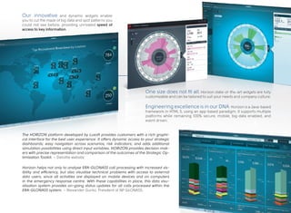 Our innovative and dynamic widgets enable
you to cut the maze of big data and spot patterns you
could not see before, providing unrivaled speed of
access to key information.
Horizon helps not only to analyse ERA-GLONASS call processing with increased vis-
ibility and efficiency, but also visualise technical problems with access to external
data users, since all activities are displayed on mobile devices and on computers
in the emergency response centre. With these capabilities in place, this data visu-
alisation system provides on-going status updates for all calls processed within the
ERA-GLONASS system. – Alexander Gurko, President of NP GLONASS.
The HORIZON platform developed by Luxoft provides customers with a rich graphi-
cal interface for the best user experience. It offers dynamic access to your strategic
dashboards; easy navigation across scenarios, risk indicators; and adds additional
simulation possibilities using direct input variables. HORIZON provides decision mak-
ers with precise representation and comparison of the outcomes of the Strategic Op-
timisation Toolkit. – Deloitte website
One size does not fit all. Horizon state-of-the-art widgets are fully
customizable and can be tailored to suit your needs and company culture.
Engineering excellence is in our DNA: Horizon is a Java-based
framework in HTML 5, using an app-based paradigm. It supports multiple
platforms while remaining 100% secure, mobile, big-data enabled, and
event driven.
 