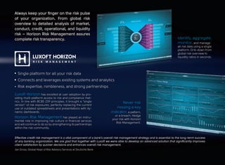 Always keep your finger on the risk pulse
of your organization. From global risk
overview to detailed analysis of market,
conduct, credit, operational, and liquidity
risk – Horizon Risk Management assures
complete risk transparency.
Never risk
missing a key
indicator, a pattern,
or a breach. Hedge
your risk with Horizon
Risk Management.
Effective credit risk management is a vital component of a bank’s overall risk management strategy and is essential to the long-term success
of any banking organization. We are glad that together with Luxoft we were able to develop an advanced solution that significantly improves
client satisfaction by quicker decisions and enhances overall risk management.
Jan Gross, Global Head of Risk Advisory Services at Deutsche Bank
Single platform for all your risk data
Connects and leverages existing systems and analytics
Risk expertise, nimbleness, and strong partnerships
Horizon Risk Management has played an instru-
mental role in improving risk culture in financial services
and will continue to do so by strengthening its partnerships
within the risk community.
Luxoft Horizon has excelled at user adoption by pro-
viding multi-platform access to risk and compliance met-
rics. In line with BCBS 239 principles, it brought a “single
version” of risk exposures, perfectly replacing the current
use of outdated spreadsheets and presentations with dy-
namic dashboards.
Identify, aggregate,
monitor, and manage
all risk data using a single
platform. Drill-down from
global risk overview to
liquidity ratios in seconds.
 