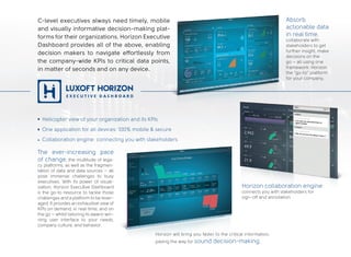 Horizon collaboration engine
connects you with stakeholders for
sign-off and annotation
Horizon will bring you faster to the critical information,
paving the way for sound decision-making.
C-level executives always need timely, mobile
and visually informative decision-making plat-
forms for their organizations. Horizon Executive
Dashboard provides all of the above, enabling
decision makers to navigate effortlessly from
the company-wide KPIs to critical data points,
in matter of seconds and on any device.
The ever-increasing pace
of change, the multitude of lega-
cy platforms, as well as the fragmen-
tation of data and data sources – all
pose immense challenges to busy
executives. With its power of visual-
ization, Horizon Executive Dashboard
is the go-to resource to tackle those
challenges and a platform to be lever-
aged. It provides an exhaustive view of
KPIs on demand, in real-time, and on
the go – whilst tailoring its award-win-
ning user interface to your needs,
company culture, and behavior.
Helicopter view of your organization and its KPIs
One application for all devices: 100% mobile & secure
Collaboration engine: connecting you with stakeholders
Absorb
actionable data
in real time,
collaborate with
stakeholders to get
further insight, make
decisions on the
go – all using one
framework: Horizon
the “go-to” platform
for your company.
 