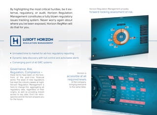 Horizon Regulation Management provides
forward-looking assessment of risk.
Horizon is
accessible at all
required levels
of the company,
bringing everyone
to the same table.
By highlighting the most critical hurdles, be it ex-
ternal, regulatory, or audit, Horizon Regulation
Management constitutes a fully blown regulatory
issues tracking system. Never worry again about
where you’ve been exposed, Horizon RegMan will
do that for you.
Governance, Risk,
Regulation, Compliance –
these terms have been on the fore-
front of the post-crisis financial
world. The wave of new regulations
has kept the industry awake at night.
Horizon Regulation Management is
here to change this: aggregating all
regulatory data, regardless of their
origins, as well as providing instant
access to key data. Don’t be retro-
spective and let Horizon prepare you
for the future.
Unrivaled time to market for ad-hoc regulatory reporting
Dynamic data discovery with full control and actionable alerts
Converging point of all GRC systems
 