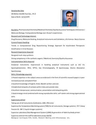 Detailed Bio Data
DR.RAHUL HAJARE Post Doc., Ph.D
Date of Birth: 12/12/1979
KeySkills:Pharmaceutical Chemistry/Medicinal Chemistry/ QualityAssurance Techniques/LifeScience /
Molecular Biology / Computational Biology over 10 year’s experiences.
Research and Technology Interest:
Drug Discovery,MolecularDocking, Analytical Instruments and Validation, Life Science. Basics Science
Current Project Handling
Trends in Computational Drug Repositioning Strategy Approach for Accelerated Therapeutic
Stratification in Viral Diseases
Research Experience Acquired
Designed multi-step synthesis.
Strong competency in the synthetic organic / Medicinal chemistry/Quality Assurance
Instrumentation Skills Acquired
Analytical Instruments: Experienced in handling analytical instruments such as UV/ Vis
Spectrophotometer, HPLC, HPTLC, Gas Chromatography, IR Spectroscopy. Atomic Absorption
Spectroscopy.
Skills / Knowledge acquired:
1 Proved expertise in the subject areas as evidenced in the form of scientific research papers in peer
reviewed journals and patent filed
2 Excellent knowledge of English, Hindi, Marathi written and oral.
3 Established networks of contacts within India and outside India
4 Excellent interpersonal, communication, presentation and networking skills
5 Good strategicmind combined with strong reproducible skills; self-starter and strong organizational
skills
Supervisory skilled
Taking care of all Instruments (Calibration, AMC, PMvisits)
Supervise the Temperature Monitoringsystem(TMS) for all instruments, Storage systems (-70 o
C deep
freezers & -196o
C liquid nitrogen systems)
Supervise Laboratory Data Management System (LDMS) & generation of labels by Brady printer
Supervise andtrainthe staff forlaboratoryassays QA/QC
Biological techniques PCR, ELISA, Western Blotting and immunoassay etc.
 