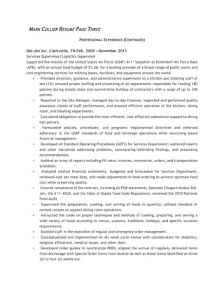 MARK COLLIER RESUME PAGE THREE
PROFESSIONAL EXPERIENCE (CONTINUED)
Del-Jen Inc. Clarksville, TN Feb. 2009 - November 2011
Services Supervisor/Logistics Supervisor
Supported the mission of the United States Air Force (USAF) 611th
Squadron at Elmendorf Air Force Base
(AFB), with an annual food budget of $1.2M, for a leading provider of a broad-range of public works and
civil engineering services for military bases, facilities, and equipment around the world.
• Provided direction, guidance, and administrative supervision to a kitchen and billeting staff of
ten (10); ensured proper staffing and scheduling of all departments responsible for feeding 180
patrons during steady state and summertime buildup of contractors with a surge of up to 340
patrons.
• Reported to the Site Manager; managed day-to-day finances, inspected and performed quality
assurance checks of staff performance, and ensured efficient operation of the kitchen, dining
room, and billeting departments.
• Calculated obligations to provide the most efficient, cost-effective subsistence support to dining
hall patrons.
• Formulated policies, procedures, and programs; implemented directives and enforced
adherence to the USAF standards of food and beverage operations while exercising sound
financial management.
• Developed all Standard Operating Procedures (SOP's) for Services Department; authored reports
and other narratives addressing problems, summarizing/defending findings, and presenting
recommendations.
• Audited an array of reports including fill rates, invoices, inventories, orders, and transportation
schedules.
• Analyzed related financial statements, budgeted and forecasted for Services Department,
reviewed cost per meal data, and made adjustments in food ordering to achieve optimum food
cost while preserving quality.
• Ensured compliance of the contract, including all PSW statements, between Chugach Alaska/Del-
Jen, the 611th
ASUS, and the State of Alaska Food Code Regulations; reviewed the 2010 National
Food Audit.
• Supervised the preparation, cooking, and serving of foods in quantity; utilized standard or
revised recipes to support dining room operations.
• Instructed the cooks on proper techniques and methods of cooking, preparing, and serving a
wide variety of foods according to menus, customs, traditions, holidays, and specific occasion
requirements.
• Assisted staff in the execution of regular and emergency order management.
• Conceptualized and implemented six (6) week cycle menus with consideration for diabetics,
religious affiliations, medical issues, and other diets.
• Developed order guides to synchronize RDDs; aligned the arrival of regularly delivered items
from Anchorage with Special Order items from Seattle as well as those items identified as three
(3) to four (4) weeks out.
 