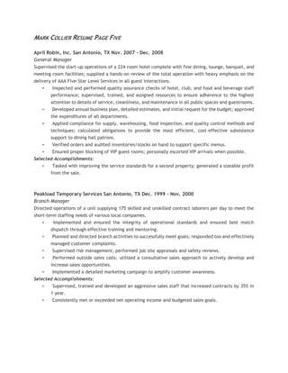 MARK COLLIER RESUME PAGE FIVE
April Robin, Inc. San Antonio, TX Nov. 2007 - Dec. 2008
General Manager
Supervised the start-up operations of a 224-room hotel complete with fine dining, lounge, banquet, and
meeting room facilities; supplied a hands-on review of the total operation with heavy emphasis on the
delivery of AAA Five-Star Level Services in all guest interactions.
• Inspected and performed quality assurance checks of hotel, club, and food and beverage staff
performance; supervised, trained, and assigned resources to ensure adherence to the highest
attention to details of service, cleanliness, and maintenance in all public spaces and guestrooms.
• Developed annual business plan, detailed estimates, and initial request for the budget; approved
the expenditures of all departments.
• Applied compliance for supply, warehousing, food inspection, and quality control methods and
techniques; calculated obligations to provide the most efficient, cost-effective subsistence
support to dining hall patrons.
• Verified orders and audited inventories/stocks on hand to support specific menus.
• Ensured proper blocking of VIP guest rooms; personally escorted VIP arrivals when possible.
Selected Accomplishments:
• Tasked with improving the service standards for a second property; generated a sizeable profit
from the sale.
Peakload Temporary Services San Antonio, TX Dec. 1999 - Nov. 2000
Branch Manager
Directed operations of a unit supplying 175 skilled and unskilled contract laborers per day to meet the
short-term staffing needs of various local companies.
• Implemented and ensured the integrity of operational standards and ensured best match
dispatch through effective training and mentoring.
• Planned and directed branch activities to successfully meet goals; responded too and effectively
managed customer complaints.
• Supervised risk management; performed job site appraisals and safety reviews.
• Performed outside sales calls; utilized a consultative sales approach to actively develop and
increase sales opportunities.
• Implemented a detailed marketing campaign to amplify customer awareness.
Selected Accomplishments:
• Supervised, trained and developed an aggressive sales staff that increased contracts by 35% in
1 year.
• Consistently met or exceeded net operating income and budgeted sales goals.
 