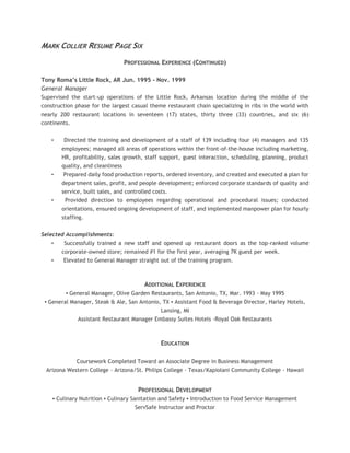 MARK COLLIER RESUME PAGE SIX
PROFESSIONAL EXPERIENCE (CONTINUED)
Tony Roma’s Little Rock, AR Jun. 1995 - Nov. 1999
General Manager
Supervised the start-up operations of the Little Rock, Arkansas location during the middle of the
construction phase for the largest casual theme restaurant chain specializing in ribs in the world with
nearly 200 restaurant locations in seventeen (17) states, thirty three (33) countries, and six (6)
continents.
• Directed the training and development of a staff of 139 including four (4) managers and 135
employees; managed all areas of operations within the front-of-the-house including marketing,
HR, profitability, sales growth, staff support, guest interaction, scheduling, planning, product
quality, and cleanliness
• Prepared daily food production reports, ordered inventory, and created and executed a plan for
department sales, profit, and people development; enforced corporate standards of quality and
service, built sales, and controlled costs.
• Provided direction to employees regarding operational and procedural issues; conducted
orientations, ensured ongoing development of staff, and implemented manpower plan for hourly
staffing.
Selected Accomplishments:
• Successfully trained a new staff and opened up restaurant doors as the top-ranked volume
corporate-owned store; remained #1 for the first year, averaging 7K guest per week.
• Elevated to General Manager straight out of the training program.
ADDITIONAL EXPERIENCE
▪ General Manager, Olive Garden Restaurants, San Antonio, TX, Mar. 1993 - May 1995
▪ General Manager, Steak & Ale, San Antonio, TX ▪ Assistant Food & Beverage Director, Harley Hotels,
Lansing, MI
Assistant Restaurant Manager Embassy Suites Hotels -Royal Oak Restaurants
EDUCATION
Coursework Completed Toward an Associate Degree in Business Management
Arizona Western College - Arizona/St. Philips College - Texas/Kapiolani Community College - Hawaii
PROFESSIONAL DEVELOPMENT
▪ Culinary Nutrition ▪ Culinary Sanitation and Safety ▪ Introduction to Food Service Management
ServSafe Instructor and Proctor
 
