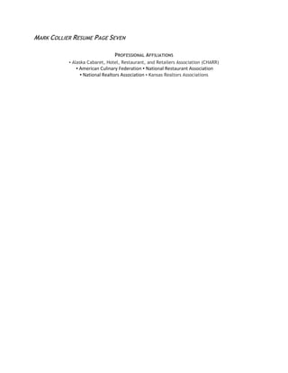MARK COLLIER RESUME PAGE SEVEN
PROFESSIONAL AFFILIATIONS
▪ Alaska Cabaret, Hotel, Restaurant, and Retailers Association (CHARR)
▪ American Culinary Federation ▪ National Restaurant Association
▪ National Realtors Association ▪ Kansas Realtors Associations
 
