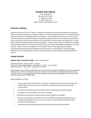 Cynthia Gary-Stone
6144 Orchard Rd
New Kent VA 23124
C: (804) 651-5163
H: (804) 932-3276
Email: cindy.stone74@yahoo.com
PERSONAL SUMMARY
Business Analyst with over 15 years of experience supporting business requirements, solution and
analyzing business operations. Aiming to utilize my strong prioritization skills and analytical ability to
achieve the goals and expectations for the Company. An analytical thinker who can come up with
innovative business solutions to meet a company’s strategic, tactical and operational requirements. I
have a passion for analysis and problem solving and posse extensive skills and experience in using a
wide range of business analysis tools and techniques. I have a track record of meeting the strategic
and operational needs of a business and of delivering more leaner and efficient operations in a timely
manner. Some of my key strengths lie in the ability to get the message across by clearly
communicating and presenting materials across all levels of an organization. Using technology
effectively, understanding issues in depth and meeting client needs without sacrificing deadlines or
quality.
CAREER HISTORY
Anthem Blue Cross Blue Shield – April 1997-present
Business Analyst - January 2000 – present
Customer Care Representative – December 15, 1997 – January 200
Data Entry Clerk – April 1997 – December 15, 1997
Responsible for a full range of activities that will ensure the operational effectiveness and excellence of
the business. With the Company I have prior experience in working in Operations with data entry,
recovery, claims processing and Call Center experience with strong knowledge of Health Insurance
products, business and HIPAA rules.
Responsibilities currently;
 Using a wide range of techniques to capture and maintain business requirements which
include High level, functional, non- functional, usability, testing, data and security
requirements.
 Working with business owners and Information Technology to develop solutions.
 Assisting in the preparation of business proposals.
 Documenting, testing and implementing system changes and updates.
 Translate stakeholder requirements into over 10 different tangible deliverables such as
functional specifications, user cases, user stories, workflow/process diagrams, data
flow/data model diagrams
 Lead and Facilitate Meetings utilizing Live Meetings to share documentation.
 