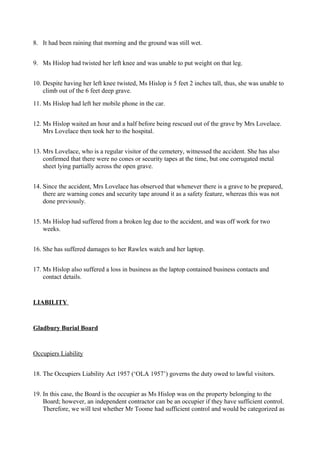 8. It had been raining that morning and the ground was still wet.
9. Ms Hislop had twisted her left knee and was unable to put weight on that leg.
10. Despite having her left knee twisted, Ms Hislop is 5 feet 2 inches tall, thus, she was unable to
climb out of the 6 feet deep grave.
11. Ms Hislop had left her mobile phone in the car.
12. Ms Hislop waited an hour and a half before being rescued out of the grave by Mrs Lovelace.
Mrs Lovelace then took her to the hospital.
13. Mrs Lovelace, who is a regular visitor of the cemetery, witnessed the accident. She has also
confirmed that there were no cones or security tapes at the time, but one corrugated metal
sheet lying partially across the open grave.
14. Since the accident, Mrs Lovelace has observed that whenever there is a grave to be prepared,
there are warning cones and security tape around it as a safety feature, whereas this was not
done previously.
15. Ms Hislop had suffered from a broken leg due to the accident, and was off work for two
weeks.
16. She has suffered damages to her Rawlex watch and her laptop.
17. Ms Hislop also suffered a loss in business as the laptop contained business contacts and
contact details.
LIABILITY
Gladbury Burial Board
Occupiers Liability
18. The Occupiers Liability Act 1957 (‘OLA 1957’) governs the duty owed to lawful visitors.
19. In this case, the Board is the occupier as Ms Hislop was on the property belonging to the
Board; however, an independent contractor can be an occupier if they have sufficient control.
Therefore, we will test whether Mr Toome had sufficient control and would be categorized as
 