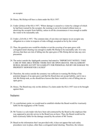 an occupier.
20. Hence, Ms Hislop will have a claim under the OLA 1957.
21. Under s2(4)(a) of the OLA 1957, ‘Where damage is caused to a visitor by a danger of which
he had been warned by the occupier, the warning is not to be treated without more as
absolving the occupier from liability, unless in all the circumstances it was enough to enable
the visitor to be reasonably safe.
22. Under s.2(5) OLA 1957, ‘The common duty of care does not impose on an occupier any
obligation to a visitor in respects of risks willingly accepted as his by the visitor’
23. Thus, the question now would be whether or not the covering of an open grave with
corrugated metal sheeting was enough to enable Ms Hislop to be reasonably safe. It is very
obvious that there are risk of falling into the open grave if Ms Hislop did not take any own
precaution.
24. The notice outside the Applegarth cemetery had stated to “IMPORTANT NOTICE: TAKE
CARE IN THIS AREA WHERE THERE MAY BE OPEN GRAVES. THE GLADBURY
BURIAL BOARD ACCEPT NO LIABILITY FOR PERSONAL INJURY OR DAMAGE TO
PROPERTY HOWSOEVER CAUSED”
25. Therefore, the notice outside the cemetery was sufficient in warning Ms Hislop of the
potential dangers of an open grave and that the Board does not accept liability, and it was a
risk Ms Hislop took, as she should have known that there would be a risk of falling into an
open grave.
26. Hence, The Board may rely on this defence if a claim under the OLA 1957 were to be brought
against them.
Negligence
27. As a preliminary point, we would need to establish whether the Board would be vicariously
liable for the negligence of Mr Toome.
28. Mr Toome is a sole trader who have been sub-contracted by the Board as the employee that
was supposed to provide service to the Board was on leave. Thus, the Board would not be
held vicariously liable for the damage caused by the actions of Mr Toome.
29. Based on the information that I am provided with, it does not appear that such safety
procedures were in place, other than a corrugated metal sheeting. Therefore, the witness
 